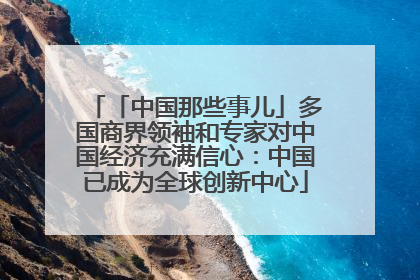 「中国那些事儿」多国商界领袖和专家对中国经济充满信心：中国已成为全球创新中心