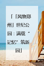 「风物郑州」世纪公园：满载“记忆”筑新园