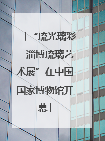 “琉光璃彩—淄博琉璃艺术展”在中国国家博物馆开幕