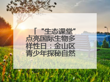 “生态课堂”点亮国际生物多样性日：金山区青少年探秘自然共筑生命家园