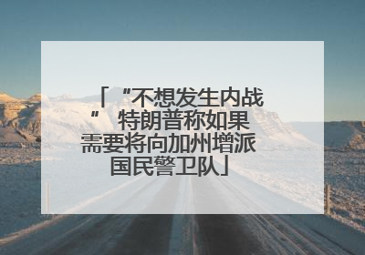 “不想发生内战” 特朗普称如果需要将向加州增派国民警卫队