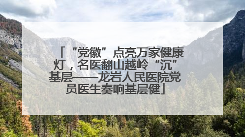 “党徽”点亮万家健康灯，名医翻山越岭“沉”基层——龙岩人民医院党员医生奏响基层健