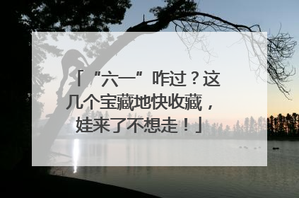 “六一”咋过？这几个宝藏地快收藏，娃来了不想走！