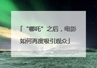“哪吒”之后，电影如何再度吸引观众