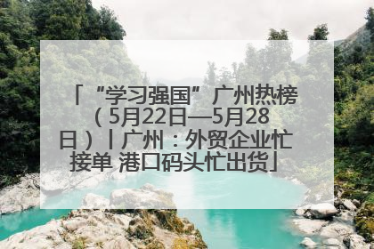 “学习强国”广州热榜（5月22日—5月28日）丨广州：外贸企业忙接单 港口码头忙出货