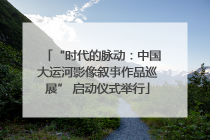 “时代的脉动：中国大运河影像叙事作品巡展” 启动仪式举行