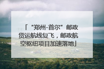 “郑州-首尔”邮政货运航线复飞，邮政航空枢纽项目加速落地