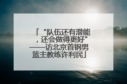 “队伍还有潜能，还会做得更好”——访北京首钢男篮主教练许利民