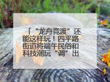 “龙舟竞渡”还能这样玩！四平路街道将端午民俗和科技潮玩“调”出这些创意