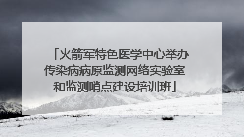 火箭军特色医学中心举办传染病病原监测网络实验室和监测哨点建设培训班