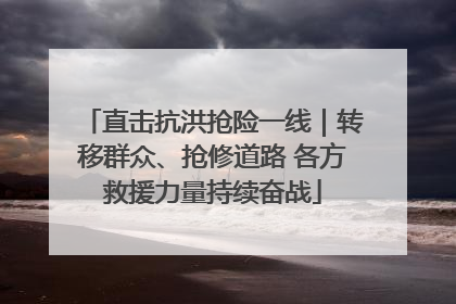 直击抗洪抢险一线｜转移群众、抢修道路 各方救援力量持续奋战