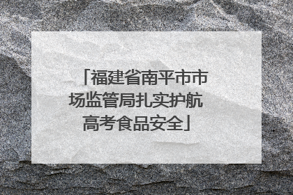 福建省南平市市场监管局扎实护航高考食品安全