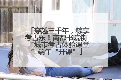 穿越三千年，粽享考古乐！商都书院街“城市考古体验课堂”端午“开课”