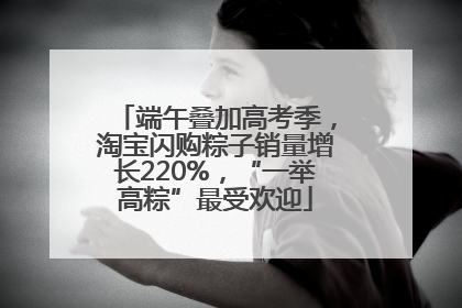 端午叠加高考季，淘宝闪购粽子销量增长220%，“一举高粽”最受欢迎