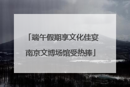 端午假期享文化佳宴 南京文博场馆受热捧