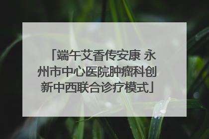 端午艾香传安康 永州市中心医院肿瘤科创新中西联合诊疗模式