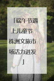 端午节遇上儿童节 株洲文旅市场活力迸发