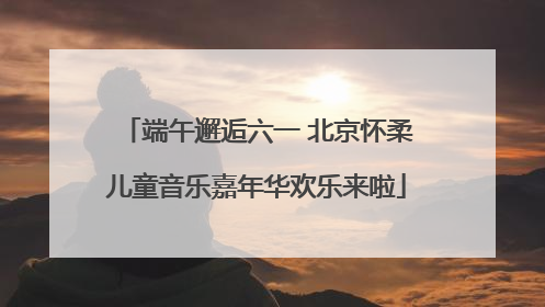 端午邂逅六一 北京怀柔儿童音乐嘉年华欢乐来啦