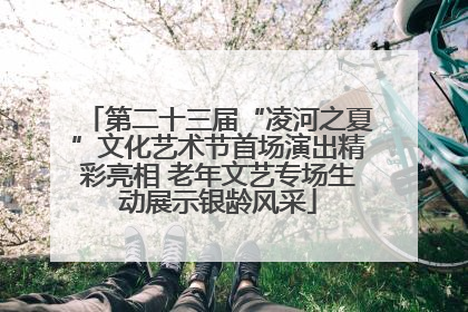 第二十三届“凌河之夏”文化艺术节首场演出精彩亮相 老年文艺专场生动展示银龄风采