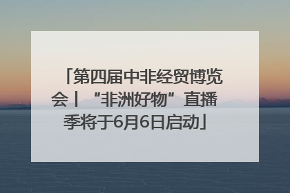 第四届中非经贸博览会丨“非洲好物”直播季将于6月6日启动