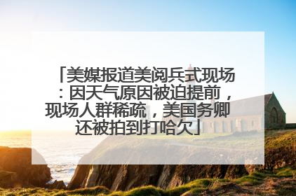 美媒报道美阅兵式现场：因天气原因被迫提前，现场人群稀疏，美国务卿还被拍到打哈欠