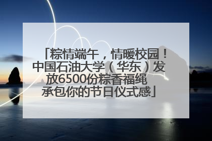 粽情端午，情暖校园！中国石油大学（华东）发放6500份粽香福绳 承包你的节日仪式感