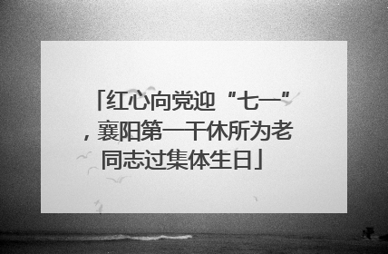 红心向党迎“七一”，襄阳第一干休所为老同志过集体生日