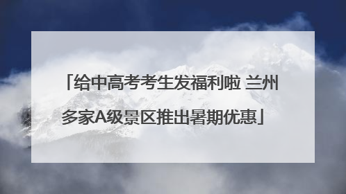 给中高考考生发福利啦 兰州多家A级景区推出暑期优惠