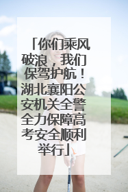 你们乘风破浪，我们保驾护航！湖北襄阳公安机关全警全力保障高考安全顺利举行