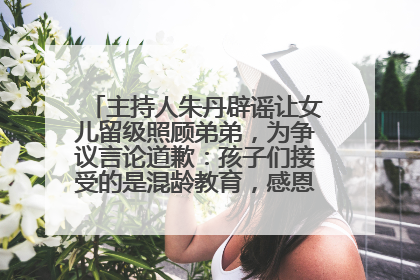 主持人朱丹辟谣让女儿留级照顾弟弟，为争议言论道歉：孩子们接受的是混龄教育，感恩每一条批评