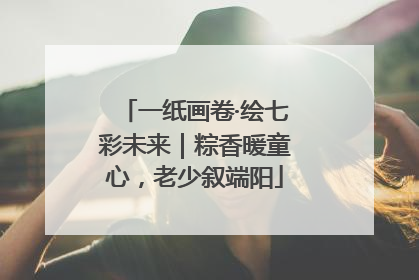 一纸画卷·绘七彩未来｜粽香暖童心，老少叙端阳