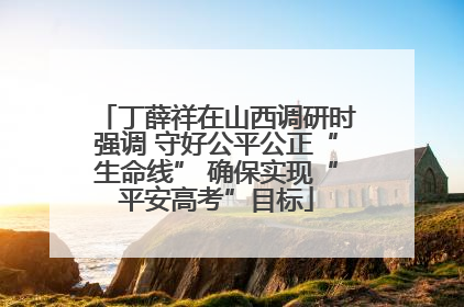 丁薛祥在山西调研时强调 守好公平公正“生命线” 确保实现“平安高考”目标