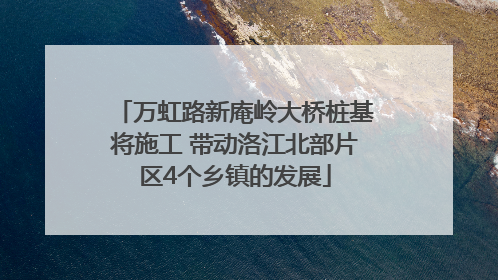 万虹路新庵岭大桥桩基将施工 带动洛江北部片区4个乡镇的发展
