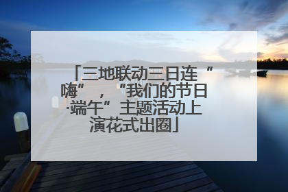 三地联动三日连“嗨”，“我们的节日·端午”主题活动上演花式出圈