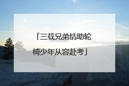 三载兄弟情助轮椅少年从容赴考
