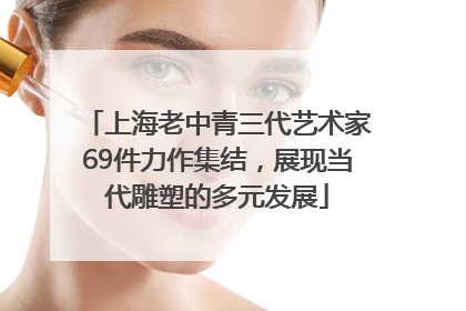 上海老中青三代艺术家69件力作集结，展现当代雕塑的多元发展