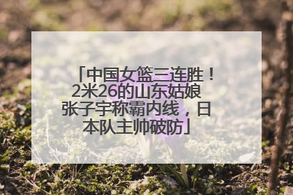 中国女篮三连胜！2米26的山东姑娘张子宇称霸内线，日本队主帅破防