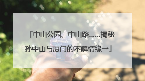 中山公园、中山路……揭秘孙中山与厦门的不解情缘→