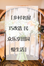 乡村老屋巧改造 民众乐享田园慢生活