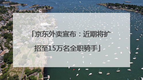 京东外卖宣布：近期将扩招至15万名全职骑手