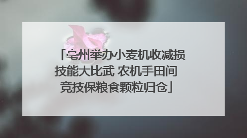 亳州举办小麦机收减损技能大比武 农机手田间竞技保粮食颗粒归仓