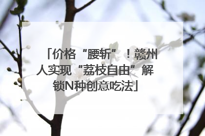 价格“腰斩”！赣州人实现“荔枝自由”解锁N种创意吃法