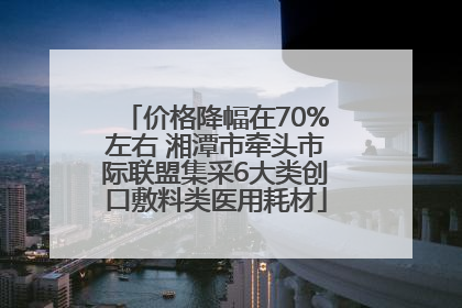 价格降幅在70%左右 湘潭市牵头市际联盟集采6大类创口敷料类医用耗材