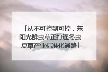 从不可控到可控，东阳光鲜虫草正打通冬虫夏草产业标准化通路