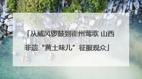 从威风锣鼓到霍州莺歌 山西非遗“黄土味儿”征服观众