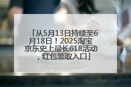从5月13日持续至6月18日！2025淘宝京东史上最长618活动，红包领取入口