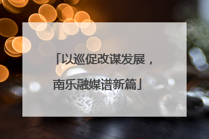 以巡促改谋发展，南乐融媒谱新篇