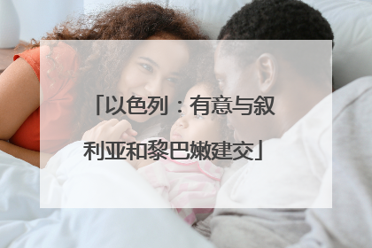 以色列：有意与叙利亚和黎巴嫩建交