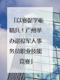以赛促学砺精兵！广州举办退役军人事务员职业技能竞赛