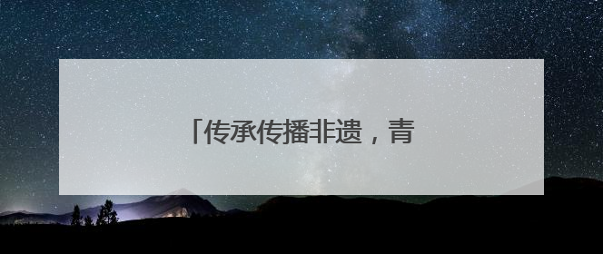 传承传播非遗，青春力量大有可为